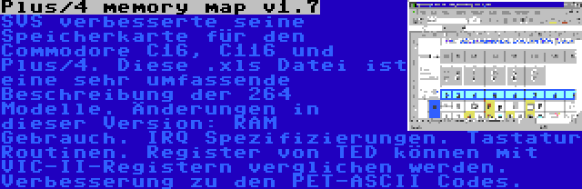 Plus/4 memory map v1.7 | SVS verbesserte seine Speicherkarte für den Commodore C16, C116 und Plus/4. Diese .xls Datei ist eine sehr umfassende Beschreibung der 264 Modelle. Änderungen in dieser Version: RAM Gebrauch. IRQ Spezifizierungen. Tastatur Routinen. Register von TED können mit VIC-II-Registern verglichen werden. Verbesserung zu den PET-ASCII Codes.