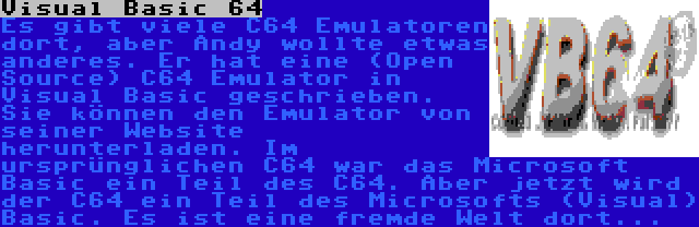 Visual Basic 64 | Es gibt viele C64 Emulatoren dort, aber Andy wollte etwas anderes. Er hat eine (Open Source) C64 Emulator in Visual Basic geschrieben. Sie können den Emulator von seiner Website herunterladen. Im ursprünglichen C64 war das Microsoft Basic ein Teil des C64. Aber jetzt wird der C64 ein Teil des Microsofts (Visual) Basic. Es ist eine fremde Welt dort...