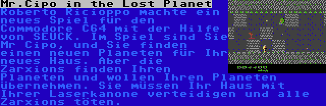 Mr.Cipo in the Lost Planet | Roberto Ricioppo machte ein neues Spiel für den Commodore C64 mit der Hilfe von SEUCK. Im Spiel sind Sie Mr Cipo, und Sie finden einen neuen Planeten für Ihr neues Haus. Aber die Zarxions finden Ihren Planeten und wollen Ihren Planeten übernehmen. Sie müssen Ihr Haus mit Ihrer Laserkanone verteidigen und alle Zarxions töten.