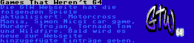 Games That Weren't 64 | Die GTW Webseite hat die folgenden Spiele aktualisiert: Motorcross Mania, Simon Nicol car game, Murder, Trojan, Tornado Tom und Wildfire. Bald wird es neue zur Webseite hinzugefügte Einträge geben.