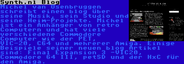 Synth.nl Blog | Michel van Osenbruggen schreibt einen blog über seine Musik, sein Studio und seine Heim-Projekte. Michel ist ein Anhänger von retro Computern und hat viele verschiedene Commodore Computer wie der PET, VIC-20, C64 und mehrerer Amiga. Einige Beispiele seiner neuen blog Artikel sind: Final Expansion 3 -VIC20, Commodore 64 III, petSD und der HxC für den Amiga.