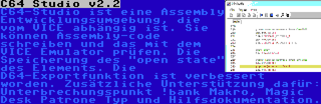 C64 Studio v2.2 | C64-Studio ist eine Assembly Entwicklungsumgebung, die vom VICE abhängig ist. Sie können Assembly-code schreiben und das mit dem VICE Emulator prüfen. Die Speicherung des open state des Elements. Die D64-Exportfunktion ist verbessert worden. Zusätzliche Unterstützung dafür: Unterbrechungspunkt !bank Makro, Magic Desk Patrone Typ und Hilfsdokumentation.