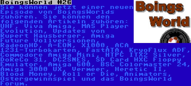 BoingsWorld #26 | Sie können jetzt einer neuen Episode von BoingsWorlds zuhören. Sie können den folgenden Artikeln zuhören: UHF, Viva Amiga, MAS Player Evolution, Updates von Rupert Hausberger, Amiga Future Vollversionen, RadeonHD, A-EON, X1000, ACA 1231-Turbokarten, FastATA, KryoFlux ADF, Commodore Amiga Mini, HTPC ITX2 Silver, DoReCo 31, DC2SNES, SD Card HXC Floppy Emulator, Amiga 600, BSC Colormaster 24, Amiga 3000 UX, Vermeer, Heretic II, Blood Money, Roll or Die, Animators, Ostergewinnspiel und das BoingsWorld Forum.