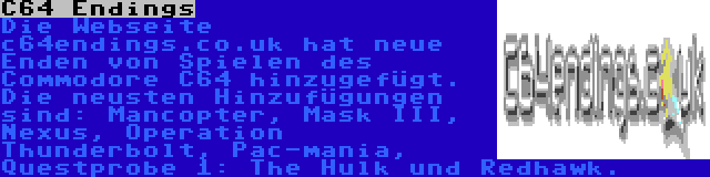 C64 Endings | Die Webseite c64endings.co.uk hat neue Enden von Spielen des Commodore C64 hinzugefügt. Die neusten Hinzufügungen sind: Mancopter, Mask III, Nexus, Operation Thunderbolt, Pac-mania, Questprobe 1: The Hulk und Redhawk.