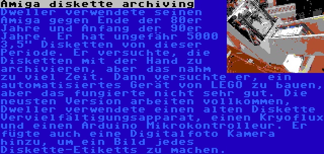 Amiga diskette archiving | Dweller verwendete seinen Amiga gegen Ende der 80er Jahre und Anfang der 90er Jahre. Er hat ungefähr 5000 3,5 Disketten von dieser Periode. Er versuchte, die Disketten mit der Hand zu archivieren, aber das nahm zu viel Zeit. Dann versuchte er, ein automatisiertes Gerät von LEGO zu bauen, aber das fungierte nicht sehr gut. Die neusten Version arbeiten vollkommen, Dweller verwendete einen alten Diskette Vervielfältigungsapparat, einen Kryoflux und einen Arduino Mikrokontrolleur. Er fügte auch eine Digitalfoto Kamera hinzu, um ein Bild jedes Diskette-Etiketts zu machen.