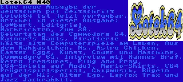 Lotek64 #40 | Eine neue Ausgabe der deutschen pdf Zeitschrift Lotek64 ist jetzt verfügbar. Artikel in dieser Ausgabe: Lo*bert, Editorial, Nachrichten, Zum 30. Geburtstag des Commodore 64, Rainer‘s Rants, Piratierie hälte alte Computerspiele am Leben, Aus dem Nähkästchen, Ms. Astro Chicken, Easter Eggs, Kunst, Coder und Maschine, Commodore 65, Interview mit Hannes Graf, Retro Treasures, Plug and Pray, C64-Spiele auf Modul, Mario-Shirts, C64 Prügelspielspecial, Chipmusik, Bügeln auf der Wii, Alter Ego, Lapfox Trax und Jazz Jackrabbit.