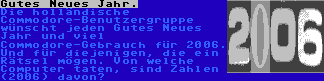 Gutes Neues Jahr. | Die Commodore Nieuws Page wünscht jeden Gutes Neues Jahr und viel Commodore-Gebrauch für 2006. Und für diejenigen, die ein Rätsel mögen. Von welche Computer taten, sind Zahlen (2006) davon?