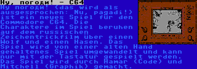 Ну, погоди! - C64 | Ну погоди! (das wird als ausgesprochen: Nu, pagadi!) ist ein neues Spiel für den Commodore C64. Die Charaktere im Spiel beruhen auf dem russischen Zeichentrickfilm über einen Wolf und einen Hasen. Das Spiel wird von einer alten Hand gehaltenes Spiel umgewandelt und kann nur mit der Tastatur gespielt werden. Das Spiel wird durch Hamar (Code) und Mitchell (Graphik) gemacht.