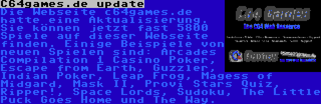 C64games.de update | Die Webseite c64games.de hatte eine Aktualisierung. Sie können jetzt fast 5800 Spiele auf dieser Webseite finden. Einige Beispiele von neuen Spielen sind: Arcades Compilation 1 Casino Poker, Escape from Earth, Guzzler, Indian Poker, Leap Frog, Magess of Midgard, Mask II, Provi Stars Quiz, Ripper!, Space Lords, Sudoku, The Little Puck Goes Home und The Way.