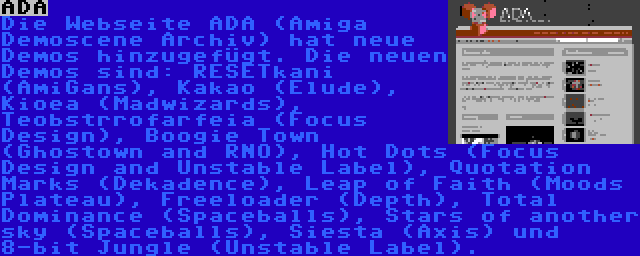 ADA | Die Webseite ADA (Amiga Demoscene Archiv) hat neue Demos hinzugefügt. Die neuen Demos sind: RESETkani (AmiGans), Kakao (Elude), Kioea (Madwizards), Teobstrrofarfeia (Focus Design), Boogie Town (Ghostown and RNO), Hot Dots (Focus Design and Unstable Label), Quotation Marks (Dekadence), Leap of Faith (Moods Plateau), Freeloader (Depth), Total Dominance (Spaceballs), Stars of another sky (Spaceballs), Siesta (Axis) und 8-bit Jungle (Unstable Label).