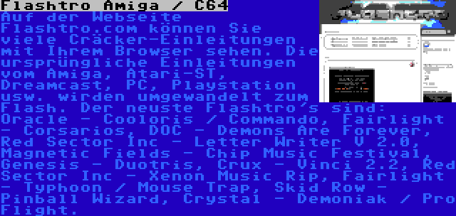 Flashtro Amiga / C64 | Auf der Webseite Flashtro.com können Sie viele Cräcker-Einleitungen mit Ihrem Browser sehen. Die ursprüngliche Einleitungen vom Amiga, Atari-ST, Dreamcast, PC, Playstation usw. wirden umgewandelt zum Flash. Der neuste Flashtro's sind: Oracle - Cooloris / Commando, Fairlight - Corsarios, DOC - Demons Are Forever, Red Sector Inc - Letter Writer V 2.0, Magnetic Fields - Chip Music Festival, Genesis - Duotris, Crux - Vinci 2.2, Red Sector Inc - Xenon Music Rip, Fairlight - Typhoon / Mouse Trap, Skid Row - Pinball Wizard, Crystal - Demoniak / Pro Flight.