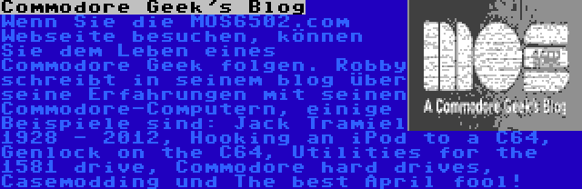 Commodore Geek's Blog | Wenn Sie die MOS6502.com Webseite besuchen, können Sie dem Leben eines Commodore Geek folgen. Robby schreibt in seinem blog über seine Erfahrungen mit seinen Commodore-Computern, einige Beispiele sind: Jack Tramiel 1928 - 2012, Hooking an iPod to a C64, Genlock on the C64, Utilities for the 1581 drive, Commodore hard drives, Casemodding und The best April fool!