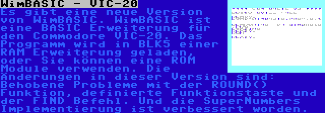 WimBASIC - VIC-20 | Es gibt eine neue Version von WimBASIC. WimBASIC ist eine BASIC Erweiterung für den Commodore VIC-20. Das Programm wird in BLK5 einer RAM Erweiterung geladen, oder Sie können eine ROM Module verwenden. Die Änderungen in dieser Version sind: Behobene Probleme mit der ROUND() Funktion, definierte Funktionstaste und der FIND Befehl. Und die SuperNumbers Implementierung ist verbessert worden.