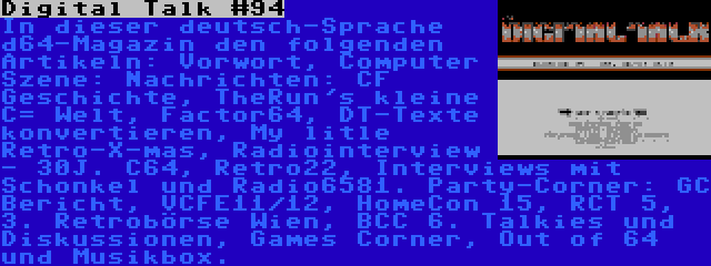 Digital Talk #94 | In dieser deutsch-Sprache d64-Magazin den folgenden Artikeln: Vorwort, Computer Szene: Nachrichten: CF Geschichte, TheRun's kleine C= Welt, Factor64, DT-Texte konvertieren, My litle Retro-X-mas, Radiointerview - 30J. C64, Retro22, Interviews mit Schonkel und Radio6581. Party-Corner: GC Bericht, VCFE11/12, HomeCon 15, RCT 5, 3. Retrobörse Wien, BCC 6. Talkies und Diskussionen, Games Corner, Out of 64 und Musikbox.