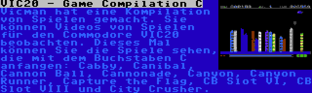 VIC20 - Game Compilation C | Vicman hat eine Kompilation von Spielen gemacht. Sie können Videos von Spielen für den Commodore VIC20 beobachten. Dieses Mal können Sie die Spiele sehen, die mit dem Buchstaben C anfangen: Cabby, Canibal, Cannon Ball, Cannonade, Canyon, Canyon Runner, Capture the Flag, CB Slot VI, CB Slot VIII und City Crusher.