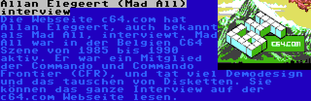 Allan Elegeert (Mad All) interview | Die Webseite c64.com hat Allan Elegeert, auch bekannt als Mad All, interviewt. Mad All war in der Belgien C64 Szene von 1985 bis 1990 aktiv. Er war ein Mitglied der Commando und Commando Frontier (CFR), und tat viel Demodesign und das tauschen von Disketten. Sie können das ganze Interview auf der c64.com Webseite lesen.