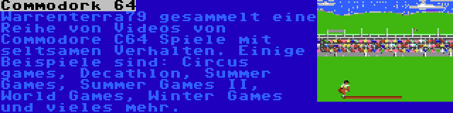 Commodork 64 | Warrenterra79 gesammelt eine Reihe von Videos von Commodore C64 Spiele mit seltsamen Verhalten. Einige Beispiele sind: Circus games, Decathlon, Summer Games, Summer Games II, World Games, Winter Games und vieles mehr.