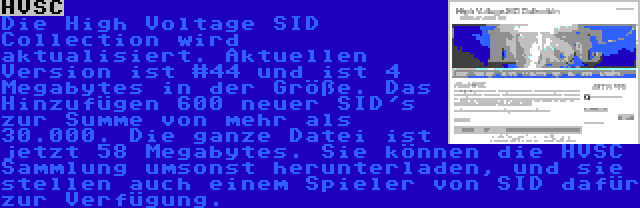 HVSC | Die High Voltage SID Collection wird aktualisiert. Aktuellen Version ist #44 und ist 4 Megabytes in der Größe. Das Hinzufügen 600 neuer SID's zur Summe von mehr als 30.000. Die ganze Datei ist jetzt 58 Megabytes. Sie können die HVSC Sammlung umsonst herunterladen, und sie stellen auch einem Spieler von SID dafür zur Verfügung.