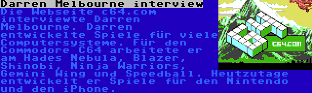 Darren Melbourne interview | Die Webseite c64.com interviewte Darren Melbourne. Darren entwickelte Spiele für viele Computersysteme. Für den Commodore C64 arbeitete er am Hades Nebula, Blazer, Shinobi, Ninja Warriors, Gemini Wing und Speedball. Heutzutage entwickelt er Spiele für den Nintendo und den iPhone.