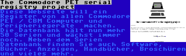 The Commodore PET serial registry project | Diese Webseite will ein Register von allen Commodore PET / CBM Computer und Peripheriegeräte  machen. Die Datenbank hält nun mehr 50 Serien und wächst immer noch. Neben dem Serien Datenbank finden Sie auch Software, Bücher, Anzeigen, Handbücher, Broschüren und vieles mehr.