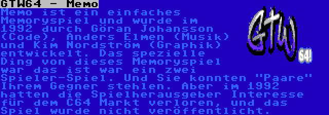 GTW64 - Memo | Memo ist ein einfaches Memoryspiel und wurde im 1992 durch Göran Johansson (Code), Anders Elmen (Musik) und Kim Nordström (Graphik) entwickelt. Das spezielle Ding von dieses Memoryspiel war das ist war ein zwei Spieler-Spiel. Und Sie konnten Paare Ihrem Gegner stehlen. Aber im 1992 hatten die Spielherausgeber Interesse für dem C64 Markt verloren, und das Spiel wurde nicht veröffentlicht.