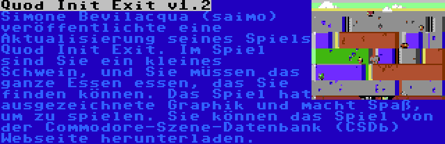 Quod Init Exit v1.2 | Simone Bevilacqua (saimo) veröffentlichte eine Aktualisierung seines Spiels Quod Init Exit. Im Spiel sind Sie ein kleines Schwein, und Sie müssen das ganze Essen essen, das Sie finden können. Das Spiel hat ausgezeichnete Graphik und macht Spaß, um zu spielen. Sie können das Spiel von der Commodore-Szene-Datenbank (CSDb) Webseite herunterladen.