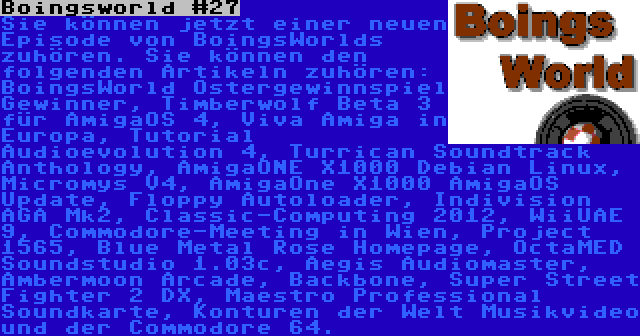 Boingsworld #27 | Sie können jetzt einer neuen Episode von BoingsWorlds zuhören. Sie können den folgenden Artikeln zuhören: BoingsWorld Ostergewinnspiel Gewinner, Timberwolf Beta 3 für AmigaOS 4, Viva Amiga in Europa, Tutorial Audioevolution 4, Turrican Soundtrack Anthology, AmigaONE X1000 Debian Linux, Micromys V4, AmigaOne X1000 AmigaOS Update, Floppy Autoloader, Indivision AGA Mk2, Classic-Computing 2012, WiiUAE 9, Commodore-Meeting in Wien, Project 1565, Blue Metal Rose Homepage, OctaMED Soundstudio 1.03c, Aegis Audiomaster, Ambermoon Arcade, Backbone, Super Street Fighter 2 DX, Maestro Professional Soundkarte, Konturen der Welt Musikvideo und der Commodore 64.