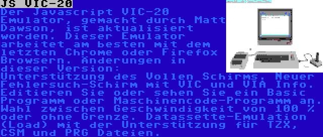 JS VIC-20 | Der Javascript VIC-20 Emulator, gemacht durch Matt Dawson, ist aktualisiert worden. Dieser Emulator arbeitet am besten mit dem letzten Chrome oder Firefox Browsern. Änderungen in dieser Version: Unterstützung des Vollen Schirms. Neuer Fehlersuch-Schirm mit VIC und VIA Info. Editieren Sie oder sehen Sie ein Basic Programm oder Maschinencode-Programm an. Wahl zwischen Geschwindigkeit von 100 % oder ohne Grenze. Datassette-Emulation (Load) mit der Unterstützung für TZX, CSM und PRG Dateien.