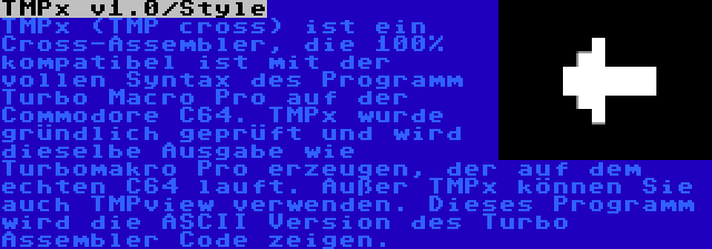 TMPx v1.0/Style | TMPx (TMP cross) ist ein Cross-Assembler, die 100% kompatibel ist mit der vollen Syntax des Programm Turbo Macro Pro auf der Commodore C64. TMPx wurde gründlich geprüft und wird dieselbe Ausgabe wie Turbomakro Pro erzeugen, der auf dem echten C64 lauft. Außer TMPx können Sie auch TMPview verwenden. Dieses Programm wird die ASCII Version des Turbo Assembler Code zeigen.