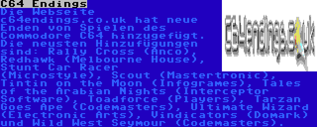 C64 Endings | Die Webseite c64endings.co.uk hat neue Enden von Spielen des Commodore C64 hinzugefügt. Die neusten Hinzufügungen sind: Rally Cross (Anco), Redhawk (Melbourne House), Stunt Car Racer (Microstyle), Scout (Mastertronic), Tintin on the Moon (Infogrames), Tales of the Arabian Nights (Interceptor Software), Toadforce (Players), Tarzan Goes Ape (Codemasters), Ultimate Wizard (Electronic Arts), Vindicators (Domark) und Wild West Seymour (Codemasters).