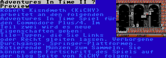 Adventures In Time II – Preview | Róbert Kisnémeth (KiCHY) arbeitet an den folgenden Adventures In Time Spiel für den Commodore Plus/4. Im Teil zwei wird es neue Eigenschaften geben: Tile-Typen, die Sie Links oder Recht gleiten lassen. Verborgene Durchgänge. Springer-Plattformen. Rotierende Münzen zum Sammeln. Sie können dem Fortschritt des Spiels auf der blog Seite von KiCHY folgen.