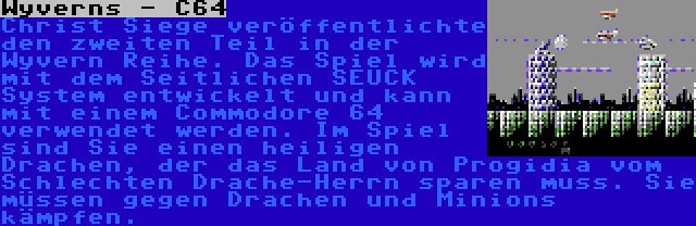 Wyverns - C64 | Christ Siege veröffentlichte den zweiten Teil in der Wyvern Reihe. Das Spiel wird mit dem Seitlichen SEUCK System entwickelt und kann mit einem Commodore 64 verwendet werden. Im Spiel sind Sie einen heiligen Drachen, der das Land von Progidia vom Schlechten Drache-Herrn sparen muss. Sie müssen gegen Drachen und Minions kämpfen.