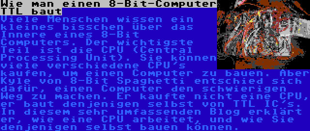 Wie man einen 8-Bit-Computer TTL baut | Viele Menschen wissen ein kleines bisschen über das Innere eines 8-Bit Computers. Der wichtigste Teil ist die CPU (Central Processing Unit). Sie können viele verschiedene CPU's kaufen, um einen Computer zu bauen. Aber Kyle von 8-Bit Spaghetti entschied sich dafür, einen Computer den schwierigen Weg zu machen. Er kaufte nicht eine CPU, er baut denjenigen selbst von TTL IC's. In diesem sehr umfassenden Blog erklärt er, wie eine CPU arbeitet, und wie Sie denjenigen selbst bauen können.