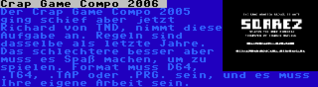 Crap Game Compo 2006  | Der Crap Game Compo 2005 ging schief aber jetzt Richard von TND, nimmt diese Aufgabe an. Regeln sind dasselbe als letzte Jahre. Das schlechtere besser aber muss es Spaß machen, um zu spielen. Format muss D64, .T64, .TAP oder .PRG. sein, und es muss Ihre eigene Arbeit sein.