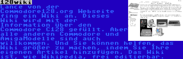 128wiki | Lance von der Commodore128.org Webseite fing ein Wiki an. Dieses Wiki wird mit der Information über den Commodore C128 gefüllt. Aber alle anderen Commodore und AmigaModelle sind auch willkommen. Und Sie können helfen, das Wiki größer zu machen, indem Sie Ihre eigenen Artikel hinzufügen. Das Wiki ist, wie Wikipedia, frei editierbar.