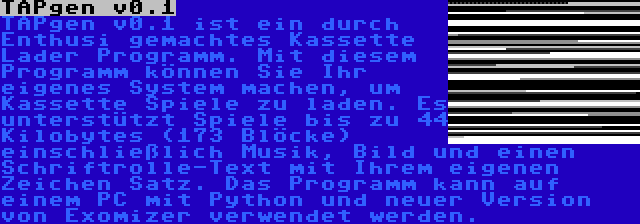 TAPgen v0.1 | TAPgen v0.1 ist ein durch Enthusi gemachtes Kassette Lader Programm. Mit diesem Programm können Sie Ihr eigenes System machen, um Kassette Spiele zu laden. Es unterstützt Spiele bis zu 44 Kilobytes (173 Blöcke) einschließlich Musik, Bild und einen Schriftrolle-Text mit Ihrem eigenen Zeichen Satz. Das Programm kann auf einem PC mit Python und neuer Version von Exomizer verwendet werden.