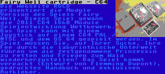 Fairy Well cartridge - C64 | Die Webseite RGCD präsentiert die Module Version des Spiels Fairy Well. Dieses Spiel gewann die 2011 C64 16kB Module Spielentwicklung Wettbewerb. Das Spiel kann mit einem Joystick auf einem C64 PAL / NTSC und dem GS 64 gespielt werden. Im Spiel müssen Sie, auf Ihrer Suche, Ihre Fee durch die labyrinthische Unterwelt führen um die festgenommene Prinzessin zu retten und Frieden zum Wald wiederherzustellen! Das Spiel kommt verpackt (Entwurf von Flemming Dupont), gedrucktes Handbuch und exklusiven Aufkleber.