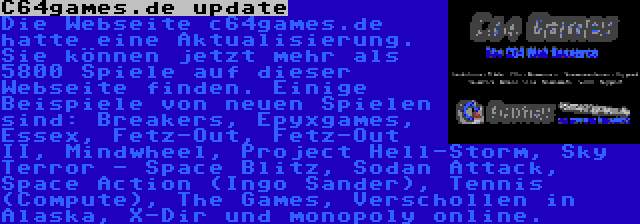 C64games.de update | Die Webseite c64games.de hatte eine Aktualisierung. Sie können jetzt mehr als 5800 Spiele auf dieser Webseite finden. Einige Beispiele von neuen Spielen sind: Breakers, Epyxgames, Essex, Fetz-Out, Fetz-Out II, Mindwheel, Project Hell-Storm, Sky Terror - Space Blitz, Sodan Attack, Space Action (Ingo Sander), Tennis (Compute), The Games, Verschollen in Alaska, X-Dir und monopoly online.