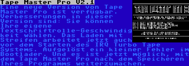 Tape Master Pro V2.1 | Eine neue Version von Tape Master Pro ist verfügbar. Verbesserungen in dieser Version sind: Sie können Ihre eigene Textschriftrolle-Geschwindigkeit wählen. Das Laden mit Streifen arbeitet jetzt auch vor dem Starten des IRQ Turbo Tape Systems. Aufgelöst ein kleiner Fehler im Bootlader. Und es ist jetzt möglich, mit dem Tape Master Pro nach dem Speicheren Ihres Programms weiterzumachen.