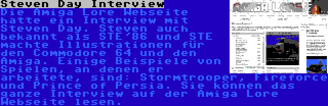 Steven Day Interview | Die Amiga Lore Webseite hatte ein Interview mit Steven Day. Steven auch bekannt als STE'86 und STE machte Illustrationen für den Commodore 64 und den Amiga. Einige Beispiele von Spielen, an denen er arbeitete, sind: Stormtrooper, Fireforce und Prince of Persia. Sie können das ganze Interview auf der Amiga Lore Webseite lesen.