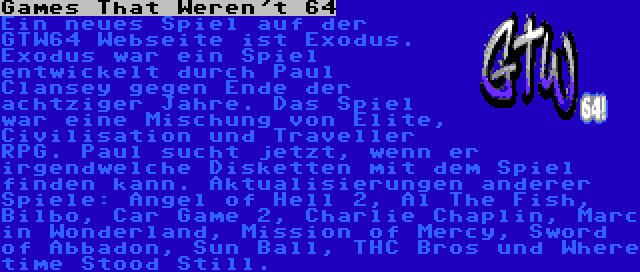 Games That Weren't 64 | Ein neues Spiel auf der GTW64 Webseite ist Exodus. Exodus war ein Spiel entwickelt durch Paul Clansey gegen Ende der achtziger Jahre. Das Spiel war eine Mischung von Elite, Civilisation und Traveller RPG. Paul sucht jetzt, wenn er irgendwelche Disketten mit dem Spiel finden kann.
Aktualisierungen anderer Spiele: Angel of Hell 2, Al The Fish, Bilbo, Car Game 2, Charlie Chaplin, Marc in Wonderland, Mission of Mercy, Sword of Abbadon, Sun Ball, THC Bros und Where time Stood Still.