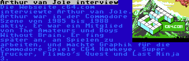 Arthur van Jole interview | Die Webseite c64.com interviewte Arthur van Jole. Arthur war in der Commodore Szene von 1985 bis 1988 aktiv. Er war ein Mitglied von The Amateurs und Boys Without Brain. Er fing später an, an Spielen zu arbeiten, und machte Graphik für die Commodore Spiele C64 Hawkeye, Super Trucker, Flimbo's Quest und Last Ninja 3.