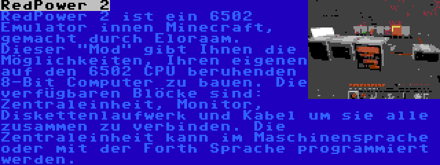 RedPower 2 | RedPower 2 ist ein 6502 Emulator innen Minecraft, gemacht durch Eloraam. Dieser Mod gibt Ihnen die Möglichkeiten, Ihren eigenen auf den 6502 CPU beruhenden 8-Bit Computer zu bauen. Die verfügbaren Blöcke sind: Zentraleinheit, Monitor, Diskettenlaufwerk und Kabel um sie alle zusammen zu verbinden. Die Zentraleinheit kann im Maschinensprache oder mit der Forth Sprache programmiert werden.