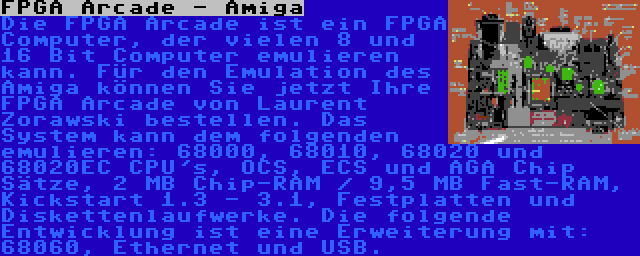 FPGA Arcade - Amiga | Die FPGA Arcade ist ein FPGA Computer, der vielen 8 und 16 Bit Computer emulieren kann. Für den Emulation des Amiga können Sie jetzt Ihre FPGA Arcade von Laurent Zorawski bestellen. Das System kann dem folgenden emulieren: 68000, 68010, 68020 und 68020EC CPU's, OCS, ECS und AGA Chip Sätze, 2 MB Chip-RAM / 9,5 MB Fast-RAM, Kickstart 1.3 - 3.1, Festplatten und Diskettenlaufwerke. Die folgende Entwicklung ist eine Erweiterung mit: 68060, Ethernet und USB.