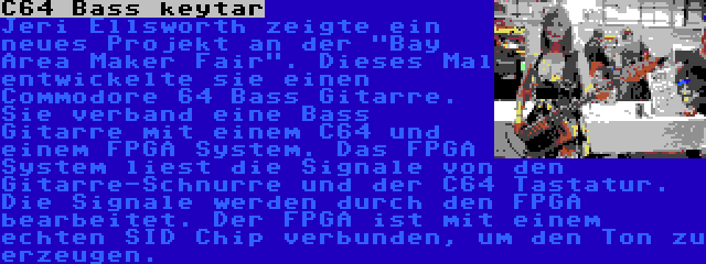 C64 Bass keytar | Jeri Ellsworth zeigte ein neues Projekt an der Bay Area Maker Fair. Dieses Mal entwickelte sie einen Commodore 64 Bass Gitarre. Sie verband eine Bass Gitarre mit einem C64 und einem FPGA System. Das FPGA System liest die Signale von den Gitarre-Schnurre und der C64 Tastatur. Die Signale werden durch den FPGA bearbeitet. Der FPGA ist mit einem echten SID Chip verbunden, um den Ton zu erzeugen.