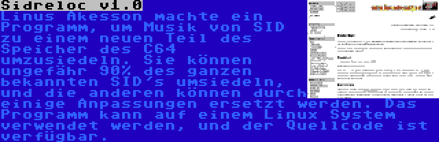 Sidreloc v1.0 | Linus Åkesson machte ein Programm, um Musik von SID zu einem neuen Teil des Speicher des C64 umzusiedeln. Sie können ungefähr 90% des ganzen bekannten SID's umsiedeln, und die anderen können durch einige Anpassungen ersetzt werden. Das Programm kann auf einem Linux System verwendet werden, und der Quellcode ist verfügbar.