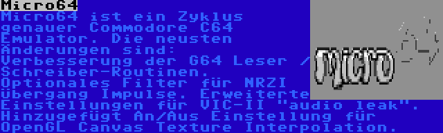 Micro64 | Micro64 ist ein Zyklus genauer Commodore C64 Emulator. Die neusten Änderungen sind: Verbesserung der G64 Leser / Schreiber-Routinen. Optionales Filter für NRZI Übergang Impulse. Erweiterte Einstellungen für VIC-II audio leak. Hinzugefügt An/Aus Einstellung für OpenGL Canvas Texture Interpolation.