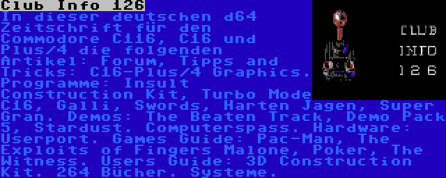 Club Info 126 | In dieser deutschen d64 Zeitschrift für den Commodore C116, C16 und Plus/4 die folgenden Artikel: Forum, Tipps and Tricks: C16-Plus/4 Graphics. Programme: Insult Construction Kit, Turbo Mode C16, Galli, Swords, Harten Jagen, Super Gran. Demos: The Beaten Track, Demo Pack 5, Stardust. Computerspass. Hardware: Userport. Games Guide: Pac-Man, The Exploits of Fingers Malone, Poker, The Witness. Users Guide: 3D Construction Kit. 264 Bücher. Systeme.