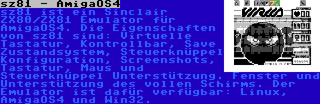 sz81 - AmigaOS4 | sz81 ist ein Sinclair ZX80/ZX81 Emulator für AmigaOS4. Die Eigenschaften von sz81 sind: Virtuelle Tastatur, Kontrollbar, Save Zustandsystem, Steuerknüppel Konfiguration, Screenshots, Tastatur, Maus und Steuerknüppel Unterstützung. Fenster und Unterstützung des vollen Schirms. Der Emulator ist dafür verfügbar: Linux, AmigaOS4 und Win32.