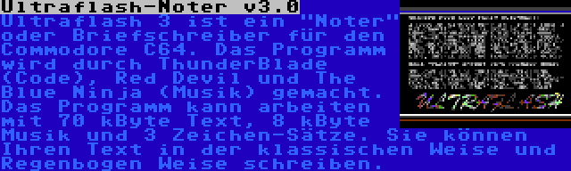 Ultraflash-Noter v3.0 | Ultraflash 3 ist ein Noter oder Briefschreiber für den Commodore C64. Das Programm wird durch ThunderBlade (Code), Red Devil und The Blue Ninja (Musik) gemacht. Das Programm kann arbeiten mit 70 kByte Text, 8 kByte Musik und 3 Zeichen-Sätze. Sie können Ihren Text in der klassischen Weise und Regenbogen Weise schreiben.